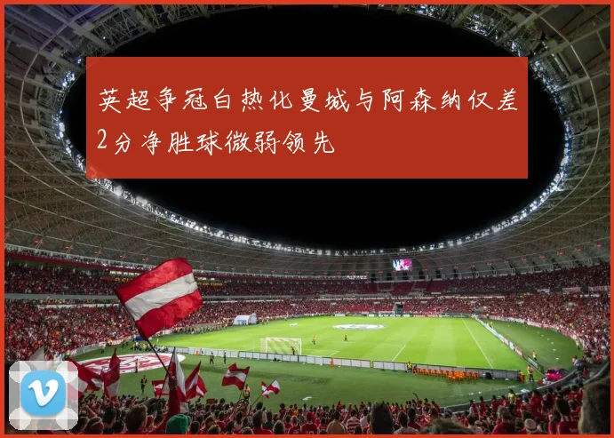 英超争冠白热化曼城与阿森纳仅差2分净胜球微弱领先
