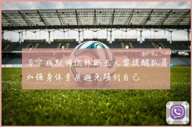 马宁幽默调侃韩鹏王大雷提醒队员加强身体素质避免踢到自己