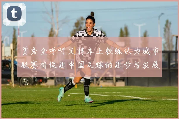 贾秀全呼吁支持本土教练认为城市联赛将促进中国足球的进步与发展