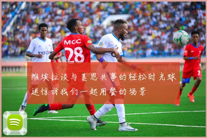 维埃拉谈与基恩共事的轻松时光球迷惊讶我们一起用餐的场景