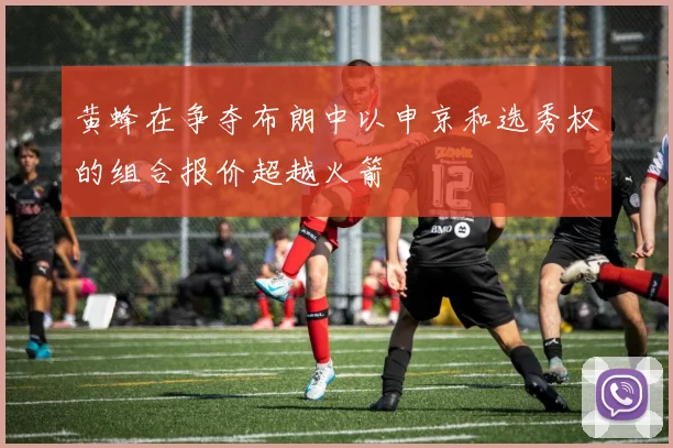黄蜂在争夺布朗中以申京和选秀权的组合报价超越火箭