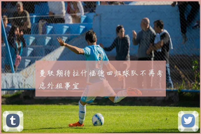曼联期待拉什福德回归球队不再考虑外租事宜