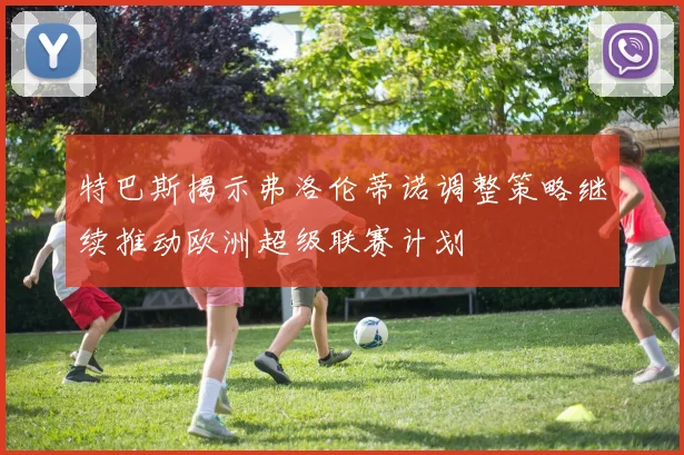 特巴斯揭示弗洛伦蒂诺调整策略继续推动欧洲超级联赛计划