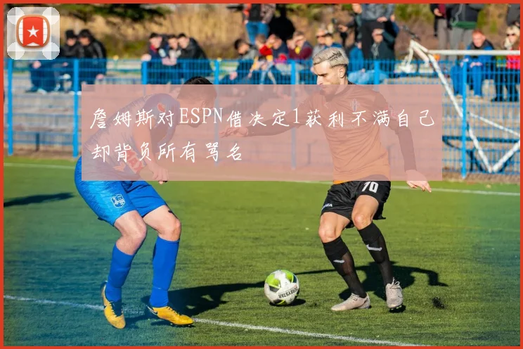 詹姆斯对ESPN借决定1获利不满自己却背负所有骂名